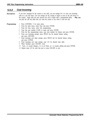 Page 968DXP Plus Programming InstructionslMl66-123
12.5.2Cost Incoming
Description:If you have arranged for the system to cost calls, you can arrange for it to also cost incoming
calls on a per line basis. You can arrange for the costing to begin as soon as the call arrives in
the system , begin after the user answers the call or begin after a programrned delay. 
Plus, you
can pick the call rate table that you want the system to use when it costs the call.
Programming:1.Press CONTROL T for main menu.
2.From the...