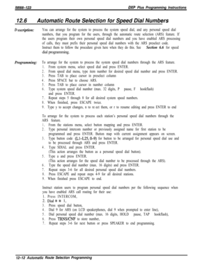 Page 969lMi66-123DXP Plus Programming Instructions
12.6Automatic Route Selection for Speed Dial Numbers
Dlescriplion:You can arrange for the system to process the system speed dial, and any personal speed dial
numbers, that you program for the users, through the automatic route selection (ARS) feature. If
the users program their own personal speed dial numbers and you have enabled ARS processing
of calls, they must prefix their personal speed dial numbers with the ARS preselect code.
Instruct them to follow the...