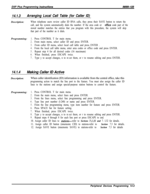 Page 973DXP Plus Programming instructionslMl66-123
14.1.3Arranging Local Call Table (for Caller ID)Description:
When telephone users review caller ID RNA calls, they press their SAVE button to return the
call, and the system automatically dials the number. If the area code or 
office code part of the
stored number matches the entries that you program with this procedure, the system will skip
that part of the number as it dials.Programming:
1.Press CONTROL T for main menu.
2.From main menu, select caller ID and...