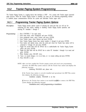 Page 975DXP Plus Programming InstructionslMl66-123
14.2Tracker Paging System Programming
The Tracker Paging System is a paging device that interfaces a DXP Plus system with Tracker pagers (personal
pager devices). When the Tracker Paging System is installed, you must use the following programming routines
to establish proper communications between the system and individual Tracker pager users.
14.2. IProgramming Tracker Paging System OptionsDescription:
Tracker Paging System options consist of selecting the...