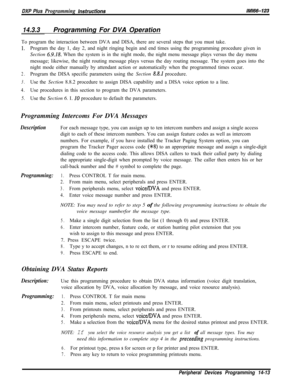 Page 983DXP Plus Programming instructionsIMi66-123
14.3.3Programming For DVA Operation
To program the interaction between DVA and DISA, there are several steps that you must take.
1.Program the day 1, day 2, and night ringing begin and end times using the programming procedure given in
Section 
6.9.18. When the system is in the night mode, the night menu message plays versus the day menu
message; likewise, the night routing message plays versus the day routing message. The system goes into the
night mode either...