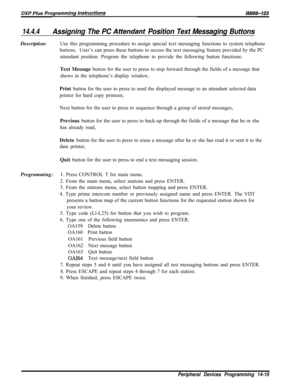 Page 98914.4.4Assigning The PC Attendanf Position Text Messaging ButtonsDescription:Use this programming procedure to assign special text messaging functions to system telephone
buttons.User’s can press these buttons to access the text messaging feature provided by the PC
attendant position. Program the telephone to provide the following button functions:
Text Message button for the user to press to step forward through the fields of a message that
shows in the telephone’s display window,
Print button for the...