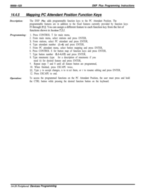 Page 990lM166-123DXP Plus Programming Instructions
14.4.5Mapping PC Attendant Position Function KeysDescription:
The DXP Plus adds programmable function keys to the PC Attendant Position. The
programmable features are in addition to the fixed features currently provided by function keysFl through 
F12. You can assign a different feature to each function key from the list of
functions shown in Section 
7.3.1.Programming:
1. Press CONTROL T for main menu,
2. From main menu, select stations and press ENTER,
3. From...