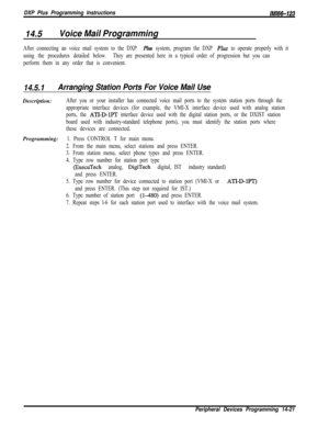 Page 991DXP Plus Programming InstructionsIMl66-123
14.5Voice Mail Programming
After connecting an voice mail system to the DXP Plus system, program the DXP Plus to operate properly with it
using the procedures detailed below.They are presented here in a typical order of progression but you can
perform them in any order that is convenient.
14.5.1Arranging Station Ports For Voice Mail UseDescription:
After you or your installer has connected voice mail ports to the system station ports through the
appropriate...