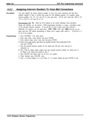 Page 992/M/66-123DXP Plus Programming Instructions
14.5.2Assigning Infercorn Numbers To Voice Mail Connections
Description:You must identify the station intercom number of each voice mail connection and link these
numbers together to form a circular hunt group for call handling purposes. For example, assign
intercom numbers 121, 122, 123, and 124 to voice mail ports 
1,2,3, and 4 then link 121 to 122,
122 to 123,123 to 124, and 124 to 121.
Proqamminp Hint: To make the LCD readouts at the system telephones more...