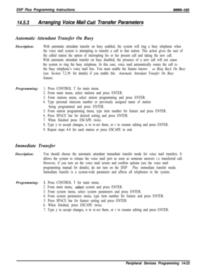 Page 993DXP Plus Programming InstructionslMi66-123
14.5.3Arranging Voice Mail Ca// Transfer ParametersAutomatic Attendant Transfer On Busy
Description:
With automatic attendant transfer on busy enabled, the system will ring a busy telephone when
the voice mail system is attempting to transfer a call to that station. This action gives the user of
the called station the option of interrupting his or her present call and taking the new call.
With automatic attendant transfer on busy disabled, the presence of a new...