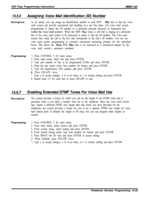 Page 995DXP Plus Programming InstructionslMl66-123
14.5.6Assigning Voice Mail Identification (ID) Number
Description:As an option, you can assign an identification number to each DXP Plus line so that the voice
mail system can provide customized call handling on a per line basis. Use voice mail system
programming to match this ID number to a particular personal directory or transaction boxwithin the voice mail system.
When the DXP PZus routes a call that is ringing at a particular
line to the voice mail system...