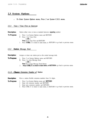 Page 13system C.O.S. Programming2.3 System Options
l
To Enter System Options menu, Press 2 on System C.O.S. menu.
2.3.1Voice 
/ Tone First on Intercom
Description:Selects either voice or tone as standard intercom signrhg method.
ToProgram:1.Press 1 on System Options menu and RETURN
2Press 1 for Voice First
-OR-
Press 2 for Tone First and RETURN
3.Press CTRL C to return to main menu, orRETURN to go back to previous menu.
2.3.2Station Message Desk
Description:Assigns or clears one station port as the central...