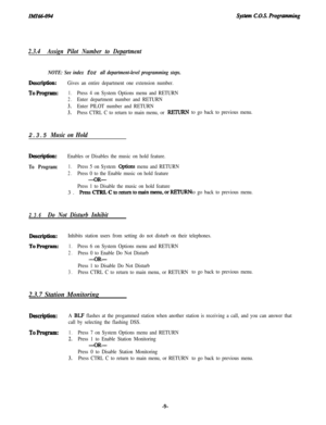 Page 14systm C.O.S. Rogramming
2.3.4Assign Pilot Number to Department
NOTE: See index for all department-level programming steps.
Description:Gives an entire department one extension number.
ToProgram:1.Press 4 on System Options menu and RETURN
2.Enter department number and RETURN
3.Enter PILOT number and RETURN
3.Press CTRL C to return to main menu, or RJZURNto go back to previous menu.
2.3.5 Music on Hold
Description:Enables or Disables the music on hold feature.
To Program:1.Press 5 on System options menu...