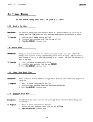 Page 17System C.O.S. Programming2.4 System TimingIMI6094l
To enter System Timing Menu, Press 3 on System C.O.S. menu.
2.4.1Recall 
/ Tap Time
Description:The system can generate either a line disconnect (Recall) or a shorter disconnect (Tap). Tap is used as a
signaling device for
CENTREX / PBX and is not a long enough signal to disconnect from the system
To Program:1.Press 1 on System Timing menu and RETURN
2.Press l-10 to select appropriate Recall / Tap time and RETURN
3. Press11toR.RTuRNto previous menu.2.4.2...