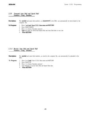 Page 20ziuz66-094System C.O.S. Programming2.53
Transmit Auto Dial and Speed Dial
Numbers Using Xmodem
Description:The autodial and speed dial numbers, as programmed in the DSU, can automatically be down-loaded to the
computer file.
ToProgram:1.Press-3 onLoad/SaveC.O.S. Datamenu andRETURN
2.Press PAGE DOWN
3.Press 1 to choose Xmodem protocol
4.Type file name for down-load Speed Dial and Auto Dial data to save into5. 
PressRETuRN
2.5.4Receive Auto Dial and Speed Dial
Numbers Using Xmodem
Description:The autodial...
