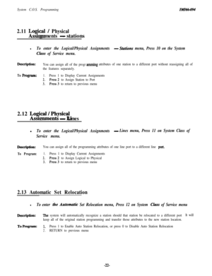 Page 27System C.O.S. Programming
2.11 Logcal / Physical
gnments 
-stations
lTo enter the Logical/Physical Assignments -Stations menu, Press 10 on the System
Class of Service menu.
Description:You can assign all of the programmingattributes of one station to a different port without reassigning all of
the features separately.
To F’rogram:1.Press 1 to Display Current Assignments
2.Press 2 to Assign Station to Port
3.Press 3 to return to previous menu2.12 
Lo$ie~~ysical~
- Lmesl
To enter the Logical/Physical...