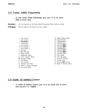 Page 28zMz66-094System C.O.S. Programming
2.14 Feature Inhibit Programmingl
To enter Feature Inhibit Programming menu, press 13 on the System
Clam of Service menu.
Description:All of the functions on the Feature Inhibit Programming Menu disable the feature.
ToProgram:Press the number of the feature you wish to disable.
1.Line Croup 1
2.Line Croup 2
3.LineGroup 3
4.LineGroup
5.Zone Paging 1
6Zone Paging 2
7Zone Paging 3
8.All Call
9. Meet Me Page
10.Night Transfer
11.Background Music
12. Voice Announce Block...