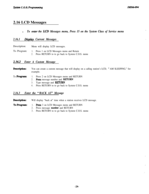 Page 29Sys&m C.O.S. RogrammingIMI660942.16 LCD Messages
l
To enter the L.CD Messages menu, Press 15 on the System Class of Service menu
2.16.1
Displuy Current MessagesDescription:
Menu will display LCD messages.To Program:
1.Press 1 on LCD Messages menu and Return
2.Press RETURN to to go back to System C.O.S. menu
2.16.2Enter A Custom Message
Desaiplion:You can create a custom message that will display on a calling station’s LCD, ” AM SLEEPING,” for
example.
To 
Program:1.Press 2 on LCD Messages menu and...