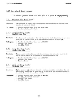 Page 31system C.O.S. RogrammillgZMZ66-094
2.17 Specialized Route Accessl
To enter the Specialized Routed Access menu, press 16 on System C.O.Sprogramming
2. 
I7.1Specialized Route Access FeatureDescription:
This feature allows the system to select a line group based on the digits the user has dialed; The system
then selects the best route for that call.
To 
Program:1.Press 1 on Specialized Routed Access menu and RETURN
2.Press 1 to Enable feature, 0 to Disable
2.17.2posi n Line Group Number
%&e Code Table...