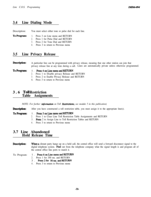 Page 35Line C.O.S. ProgrammingZMZ66-094
3.4Line Dialing ModeDescription:
You must select either tone or pulse dial for each line.
ToProgram:1.Press 3 on Line menu and RETURN
2.Press 1 for Pulse Dial and RETURN
3.Press 2 for Tone Dial and RETURN
4.Press 3 to return to Previous menu
3.5Line Privacy Release
Descliption:
ToProgram:3.6 
TolJRestriction
Table Assignments
A particular line can be programmed with privacy release, meaning that one other station can join that
privacy release line at any time during a...