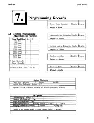 Page 48ZMZ66-094IISystem Records
Programming Records
7..1 S ~temProgramming-
n&scellaneous Features
DataBaudRateI A ) B
110 Baud
150Baud
300Baud
600Baud
1200Baud
2400Baud
4800Baud
9600 Baud
19200 Baud
7Data / 2 StopBit
8Data/ 1 StopBit
Default = 300 Baud 7 Data /2 Stop Bits
Tone / Voice SignalingEnable Disable
IDefault = Tone
Automatic Set Relocation Enable Disable
Default = DisableSystem Alarm Reporting Enable Disable
Default = Disable
Tandem Attendant
Default = DisableEnable Disable
Exclusive Hold
Dqfault =...