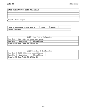 Page 66IMI66-op4Station Records1 
SAVE Rmttnn Stdinns (list ln - 57 fnr ctntinna\II f
De ault = None Assigned
Caller ID Distribution To Data Port BDefault = DisabledEnableDisable
RS232 Data Port A Configuration
Baud Rate
9600 1 Other (see system COS record)Data Bits
7 Data/2 Stop8 Data/l Stop
Default = 300 Baud, 7 Data Bits /2 Stop Bits
RS232 
Data Port B Configuration
Baud Rate9600
( Other (see system COS record)Data Bits
7 Data/2 Stop(8 Data/l Stop
Default = 300 Baud, 7 Data Bits 12 Stop Bits
-63- 