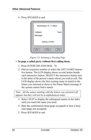 Page 102Other Advanced Features
92 Comdial October, 02
4.  Press SPEAKER to end.
Figure 7-4  Initiating a Tracking Page
•  To page a called party without first calling them,
1.  Press INTERCOM AND DIAL  *8.
2.  Dial an extension number or select the LIST NAMES interac-
tive button. The LCD display shows several letters beside 
each interactive button. SELECT the interactive button next 
to the letter of the person’s name whom you wish to call. The 
LCD display shows the first existing name to match to the...