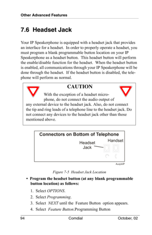 Page 104Other Advanced Features
94 Comdial October, 02
7.6  Headset Jack
Your IP Speakerphone is equipped with a headset jack that provides 
an interface for a headset.  In order to properly operate a headset, you 
must program a blank programmable button location on your IP 
Speakerphone as a headset button.  This headset button will perform 
the enable/disable function for the headset.  When the headset button 
is enabled, all communications through your IP Speakerphone will be 
done through the headset.  If...