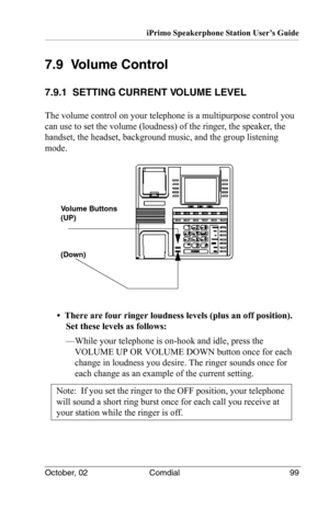 Page 109iPrimo Speakerphone Station User’s Guide
October, 02 Comdial 99
7.9  Volume Control
7.9.1  SETTING CURRENT VOLUME LEVEL
The volume control on your telephone is a multipurpose control you 
can use to set the volume (loudness) of the ringer, the speaker, the 
handset, the headset, background music, and the group listening 
mode.
•  There are four ringer loudness levels (plus an off position). 
Set these levels as follows:
—While your telephone is on-hook and idle, press the 
VOLUME UP OR VOLUME DOWN button...