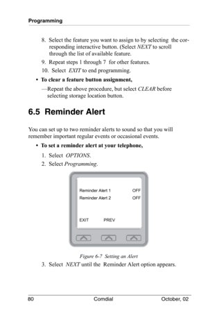 Page 90Programming
80 Comdial October, 02
8.  Select the feature you want to assign to by selecting  the cor-
responding interactive button. (Select NEXT to scroll 
through the list of available feature.
9.  Repeat steps 1 through 7  for other features.
10.  Select  EXIT to end programming.
•  To clear a feature button assignment,
—Repeat the above procedure, but select CLEAR before 
selecting storage location button.
6.5  Reminder Alert
You can set up to two reminder alerts to sound so that you will 
remember...