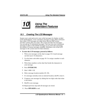 Page 105Using The
Attendant Features
10.1 Creating The LCD Messages
System users send and receive non-verbal messages for display on their
LCD speakerphones. Users send these messages so that callers will know
their status. LCD messages are either those that the DXP system
provides or those that you create. The system provides five messages;
you can add up 25 customized messages. You can even store customized
messages in place of the default messages if you wish, thus increasing
the number of custom messages...