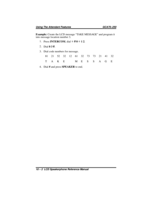 Page 106Example:Create the LCD message “TAKE MESSAGE” and program it
into message location number 3.
1.
PressINTERCOM,dialS
#0S12.
2.
Dial03
#.
3. Dial code numbers for message.
81 21 52 32 12 61 32 73 73 21 41 32
T AKE ME S S AGE
4. Dial#and pressSPEAKERto end.
Using The Attendant Features GCA70–250
10 – 2 LCD Speakerphone Reference Manual 