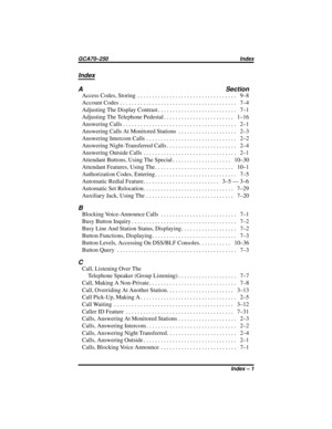 Page 143Index
A Section
AccessCodes,Storing .................................. 9–8
Account Codes........................................ 7–4
AdjustingTheDisplayContrast........................... 7–1
AdjustingTheTelephonePedestal........................ 1–16
AnsweringCalls....................................... 2–1
AnsweringCallsAtMonitoredStations .................... 2–3
AnsweringIntercomCalls ............................... 2–2
AnsweringNight-TransferredCalls........................ 2–4
AnsweringOutsideCalls...