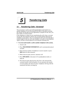 Page 49Transferring Calls
5.1 Transferring Calls—Screened
You can answer a call at your LCD speakerphone and transfer it to
another telephone. If you first identify the caller to the party receiving
the transfer (giving that user the opportunity to prepare for the call), you
have made ascreened transfer.
If the telephone to which you are transferring the call is busy, you must
recover the call yourself or choose one of several options that may be
available at your station. Also, if a transferred call is not...