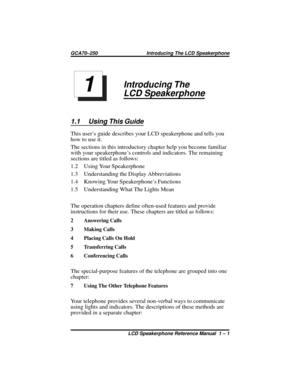 Page 7Introducing The
LCD Speakerphone
1.1 Using This Guide
This user’s guide describes your LCD speakerphone and tells you
how to use it.
The sections in this introductory chapter help you become familiar
with your speakerphone’s controls and indicators. The remaining
sections are titled as follows:
1.2 Using Your Speakerphone
1.3 Understanding the Display Abbreviations
1.4 Knowing Your Speakerphone’s Functions
1.5 Understanding What The Lights Mean
The operation chapters define often-used features and...