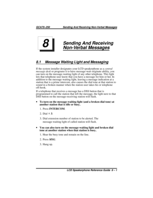 Page 89Sending And Receiving
Non-Verbal Messages
8.1 Message Waiting Light and Messaging
If the system installer designates your LCD speakerphone as acentral
message deskor programs it to have message-wait originate ability, you
can turn on the message-waiting light of any other telephone. This light
lets that telephone user know that you have a message for him or her. In
addition to the message waiting light, leaving a message indication at a
station that is a prime intercom, also causes the dial tone at that...