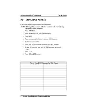 Page 989.3 Storing DSS Numbers
•To store an intercom number as a DSS number,
NOTE: Storing DSS numbers at button locations will overwrite any
previously stored numbers.
1. PressOPTIONS.
2. PressNEXTuntil the DSS option appears.
3. PressDSS.
4. Press programmable button to choose DSS location.
5. Dial extension number.
6. Press next location button and store next DSS number.
7. Repeat the previous step until all DSS numbers are stored,
—OR—
pressEXIT.
8. PressSPEAKERto end.
Write Your DSS Numbers On This Chart...