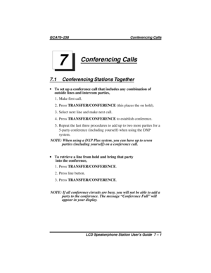 Page 45Conferencing Calls
7.1 Conferencing Stations Together
·To set up a conference call that includes any combination of
outside lines and intercom parties,
1. Make first call.
2. PressTRANSFER/CONFERENCE(this places the on hold).
3. Select next line and make next call.
4. PressTRANSFER/CONFERENCEto establish conference.
5. Repeat the last three procedures to add up to two more parties for a
5-party conference (including yourself) when using the DXP
system.
NOTE: When using a DXP Plus system, you can have up...