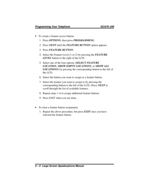 Page 102·To create a feature access button,
1.
PressOPTIONS, then pressPROGRAMMING.
2.
PressNEXTuntil theFEATURE BUTTONoption appears.
3.
PressFEATURE BUTTON.
4.
Select the Feature Level (1 or 2) by pressing theFEATURE
LEVELbutton to the right of the LCD.
5.
Select one of the four options (SELECT FEATURE
LOCATION,SHOW EMPTY LOCATIONS, orSHOW ALL
LOCATIONS) by pressing the corresponding button to the left of
the LCD.
6. Select the button you want to assign as a feature button.
7. Select the feature you want to...