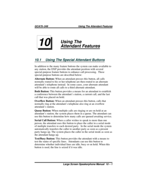 Page 107Using The
Attendant Features
10.1 Using The Special Attendant Buttons
In addition to the many feature buttons the system can make available to
any station, the DXP provides the attendant position with several
special-purpose feature buttons to enhance call processing.  These
special-purpose buttons are described below:
Alternate Button:When an attendant presses this button, all calls
normally routed to his or her telephone are then routed to an alternate
attendant’s telephone instead.  In some cases,...