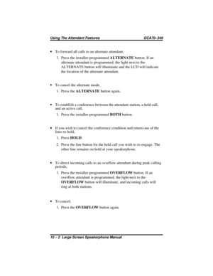 Page 108·To forward all calls to an alternate attendant,
1.
Press the installer-programmedALTERNATEbutton. If an
alternate attendant is programmed, the light next to the
ALTERNATE button will illuminate and the LCD will indicate
the location of the alternate attendant.
·To cancel the alternate mode,
1.
Press theALTERNATEbutton again.
·To establish a conference between the attendant station, a held call,
and an active call,
1.
Press the installer-programmedBOTHbutton.
·If you wish to cancel the conference...