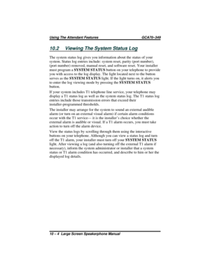 Page 11010.2 Viewing The System Status Log
The system status log gives you information about the status of your
system. Status log entries include: system reset, parity (port number),
(port number) removed, manual reset, and software reset. Your installer
must program aSYSTEM STATUSbutton on your telephone to provide
you with access to the log display. The light located next to the button
serves as theSYSTEM STATUSlight. If the light turns on, it alerts you
to enter the log viewing mode by pressing theSYSTEM...
