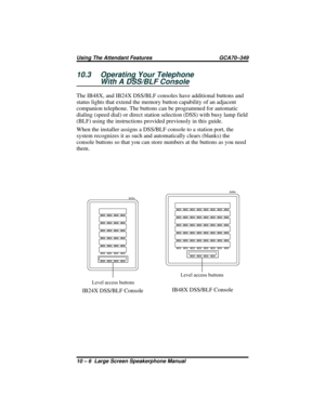 Page 11210.3 Operating Your Telephone
With A DSS/BLF Console
The IB48X, and IB24X DSS/BLF consoles have additional buttons and
status lights that extend the memory button capability of an adjacent
companion telephone. The buttons can be programmed for automatic
dialing (speed dial) or direct station selection (DSS) with busy lamp field
(BLF) using the instructions provided previously in this guide.
When the installer assigns a DSS/BLF console to a station port, the
system recognizes it as such and automatically...