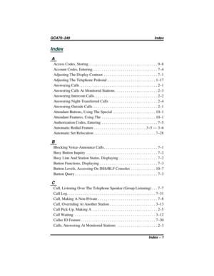 Page 117Index
A
Access Codes, Storing . . . . . . . . . . . . . . . . . . . . . . . . . . . . . . . . . . . . 9–8
Account Codes, Entering . . . . . . . . . . . . . . . . . . . . . . . . . . . . . . . . . . 7–4
Adjusting The Display Contrast . . . . . . . . . . . . . . . . . . . . . . . . . . . . 7–1
Adjusting The Telephone Pedestal . . . . . . . . . . . . . . . . . . . . . . . . . 1–17
Answering Calls . . . . . . . . . . . . . . . . . . . . . . . . . . . . . . . . . . . . . . . . 2–1
Answering Calls At Monitored...