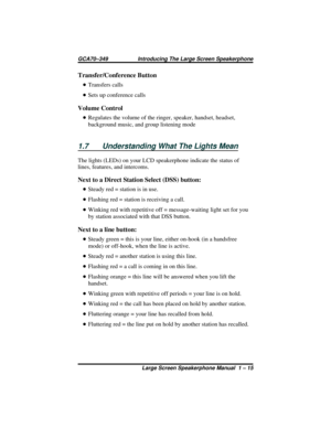 Page 21Transfer/Conference Button
•Transfers calls
•Sets up conference calls
Volume Control
•Regulates the volume of the ringer, speaker, handset, headset,
background music, and group listening mode
1.7 Understanding What The Lights Mean
The lights (LEDs) on your LCD speakerphone indicate the status of
lines, features, and intercoms.
Next to a Direct Station Select (DSS) button:
•Steady red = station is in use.
•Flashing red = station is receiving a call.
•Winking red with repetitive off = message-waiting light...