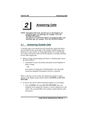 Page 25Answering Calls
NOTE: Throughout this book, all references to fixed buttons are
printed in upper case bold type, for example “Press the
INTERCOMbutton.”
All references to interactive buttons are printed in upper case
bold italic type, for example “Press the OPTIONS button.”
2.1 Answering Outside Calls
A call that rings on an outside line will sound long, single-tone bursts
and will light the line status light. If the installer enabled ringing line
preference at your station, an orange light flashes next...