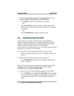 Page 26·After you have answered an outside call at your station, your LCD
will displayHOLD,TRANSFER,andCONFERENCE:
1.
PressHOLDto place the call on hold at your station,
—OR—
pressTRANSFERto initiate a transfer to another station, then
dial the station number, announce the call or hang up to complete
the transfer,
—OR—
pressCONFERENCEto initiate a conference call.
2.2 Answering Intercom Calls
An intercom call is one that is made from one system telephone to
another.  An intercom party can voice-announce through...