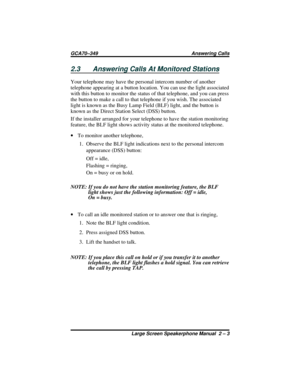 Page 272.3 Answering Calls At Monitored Stations
Your telephone may have the personal intercom number of another
telephone appearing at a button location. You can use the light associated
with this button to monitor the status of that telephone, and you can press
the button to make a call to that telephone if you wish. The associated
light is known as the Busy Lamp Field (BLF) light, and the button is
known as the Direct Station Select (DSS) button.
If the installer arranged for your telephone to have the...