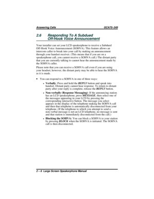 Page 302.6 Responding To A Subdued
Off-Hook Voice Announcement
Your installer can set your LCD speakerphone to receive a Subdued
Off-Hook Voice Announcement (SOHVA). This feature allows an
intercom caller to break into your call by making an announcement
through your handset receiver. (This means that if you are on a
speakerphone call, you cannot receive a SOHVA call.) The distant party
that you are currently talking to cannot hear the announcement made by
the SOHVA caller.
Please note that you can receive a...