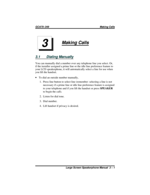 Page 31Making Calls
3.1 Dialing Manually
You can manually dial a number over any telephone line you select. Or,
if the installer assigned a prime line or the idle line preference feature to
your LCD speakerphone, it will automatically select a line for use when
you lift the handset.
·To dial an outside number manually,
1. Press line button to select line (remember: selecting a line is not
necessary if a prime line or idle line preference feature is assigned
to your telephone and if you lift the handset or...