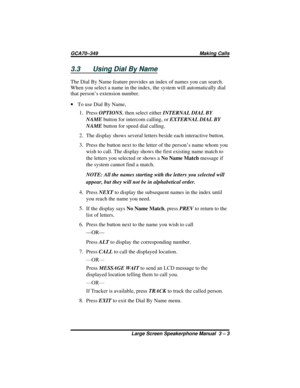 Page 333.3 Using Dial By Name
The Dial By Name feature provides an index of names you can search.
When you select a name in the index, the system will automatically dial
that person’s extension number.
·To use Dial By Name,
1.
PressOPTIONS, then select eitherINTERNAL DIAL BY
NAMEbutton for intercom calling, orEXTERNAL DIAL BY
NAMEbutton for speed dial calling.
2. The display shows several letters beside each interactive button.
3. Press the button next to the letter of the person’s name whom you
wish to call....