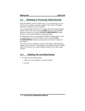 Page 343.4 Redialing A Previously Dialed Number
If the last number you have called is busy or is not answering, you can
redial it once or initiate automatic redialing. The system will support
automatic redialing for up to 10 numbers.
You can permanently save the first 16 digits of the last manually dialed
number while on the call by pressingMOREthen pressing theSAVE
interactive button or by using aSAVED NUMBER REDIALbutton
that you or your system installer has preprogrammed.
If a distant party tells you an...