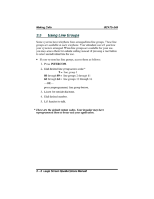Page 383.5 Using Line Groups
Some systems have telephone lines arranged into line groups. These line
groups are available at each telephone. Your attendant can tell you how
your system is arranged. When line groups are available for your use,
you may access them for outside calling instead of pressing a line button
to select an individual line for use.
·If your system has line groups, access them as follows:
1.
PressINTERCOM.
2. Dial desired line group access code:*
9=line group 1
80through89 =line groups 2...