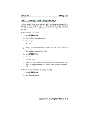 Page 393.6 Waiting For A Line (Queuing)
If all the lines in a line group are busy, you can place your telephone in a
queue to await an idle line. When you share a line with another telephone
and the line is busy, you can place your telephone in a queue to await the
idle line.
·To queue for a line group,
1.
PressINTERCOM.
2. Dial the line group access code.
3. Hear busy tone.
4.
DialS6.
·If you have line appearance for a particular line and wish to queue for
it,
1. Note the busy status light (LED).
2....